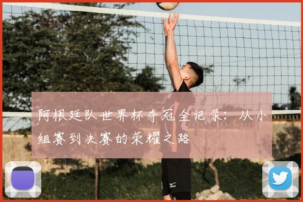 阿根廷队世界杯夺冠全记录：从小组赛到决赛的荣耀之路