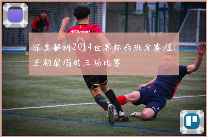 深度解析2014世界杯西班牙赛程：王朝崩塌的三场比赛