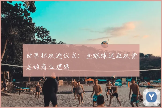 世界杯欢迎仪式:全球球迷狂欢背后的商业逻辑