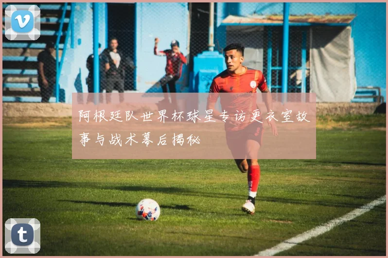阿根廷队世界杯球星专访更衣室故事与战术幕后揭秘