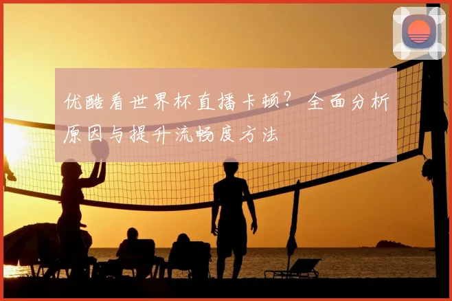 优酷看世界杯直播卡顿?全面分析原因与提升流畅度方法