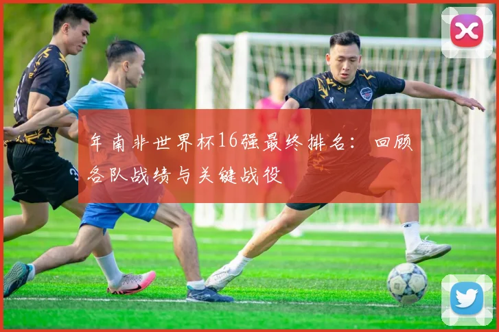 年南非世界杯16强最终排名:回顾各队战绩与关键战役