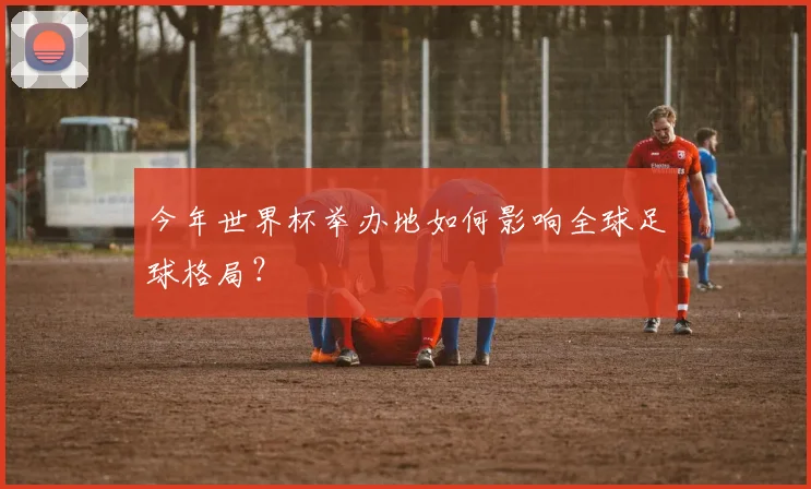 今年世界杯举办地如何影响全球足球格局？