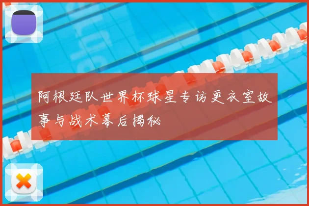 阿根廷队世界杯球星专访更衣室故事与战术幕后揭秘
