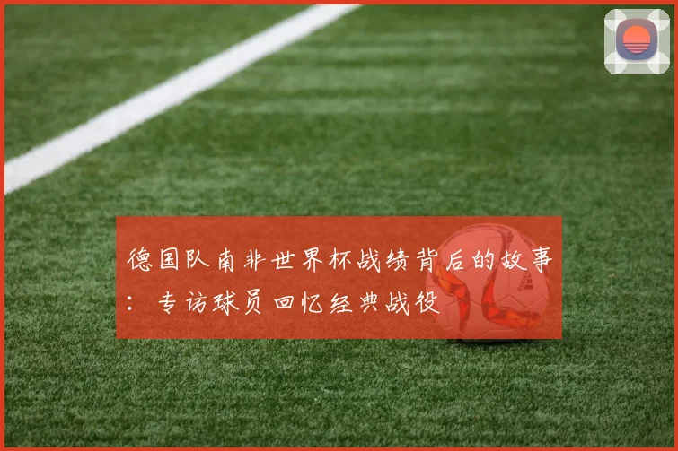 德国队南非世界杯战绩背后的故事:专访球员回忆经典战役
