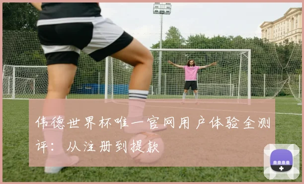 伟德世界杯唯一官网用户体验全测评:从注册到提款