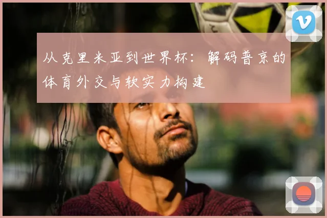 从克里米亚到世界杯：解码普京的体育外交与软实力构建