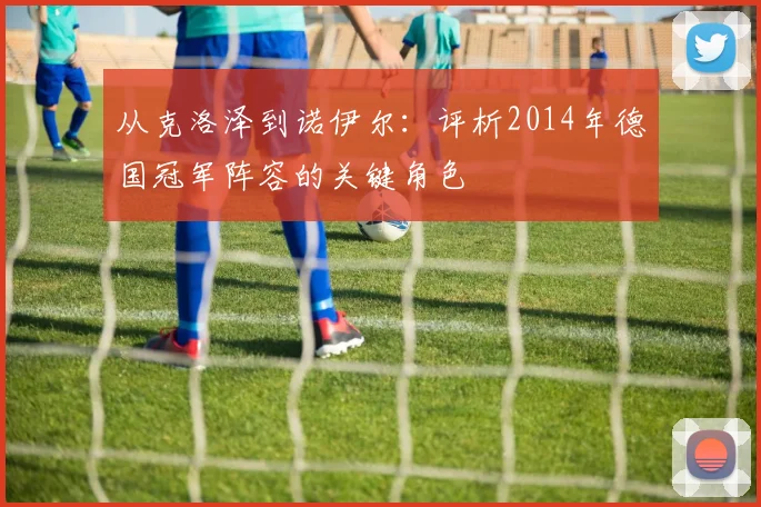 从克洛泽到诺伊尔：评析2014年德国冠军阵容的关键角色
