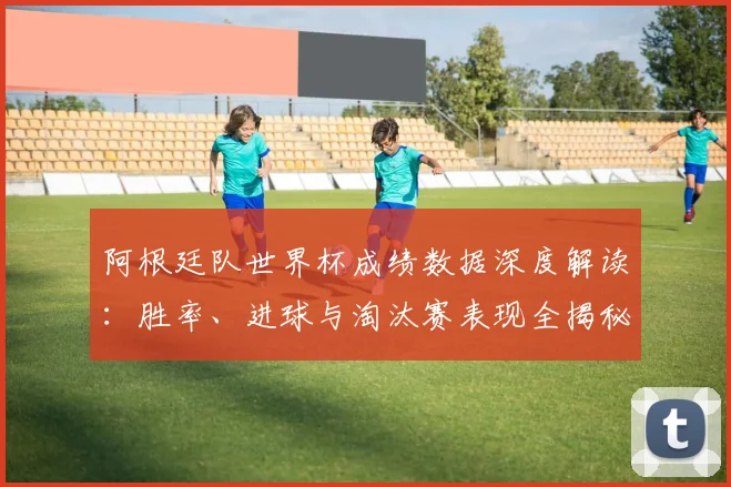 阿根廷队世界杯成绩数据深度解读：胜率、进球与淘汰赛表现全揭秘