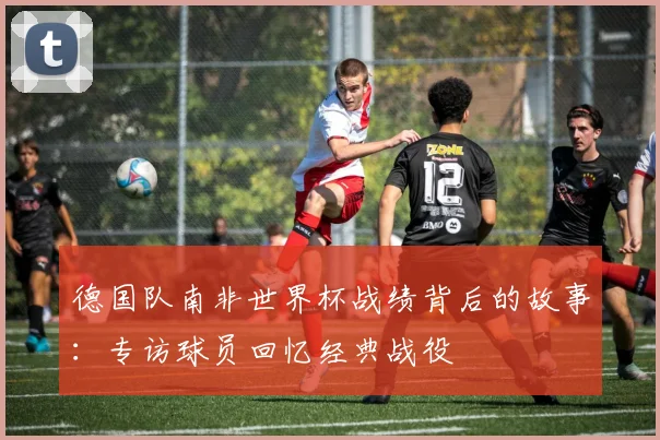 德国队南非世界杯战绩背后的故事:专访球员回忆经典战役