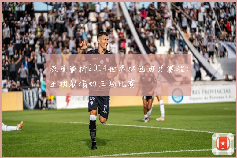 深度解析2014世界杯西班牙赛程：王朝崩塌的三场比赛