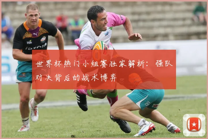 世界杯热门小组赛独家解析:强队对决背后的战术博弈