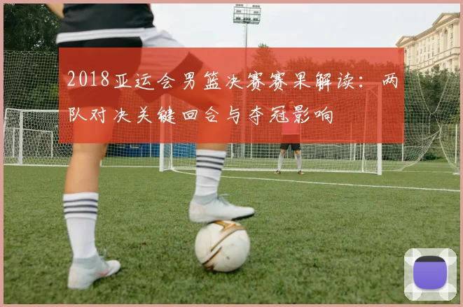 2018亚运会男篮决赛赛果解读：两队对决关键回合与夺冠影响
