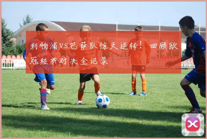 利物浦vs巴萨队惊天逆转！回顾欧冠经典对决全记录