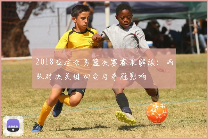 2018亚运会男篮决赛赛果解读：两队对决关键回合与夺冠影响