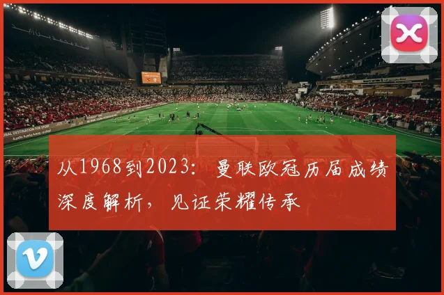 从1968到2023：曼联欧冠历届成绩深度解析，见证荣耀传承