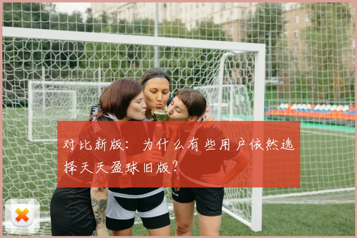 对比新版：为什么有些用户依然选择天天盈球旧版？