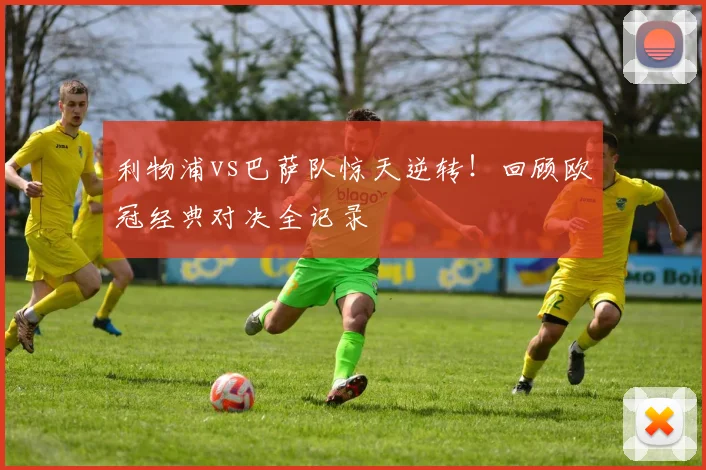 利物浦vs巴萨队惊天逆转！回顾欧冠经典对决全记录