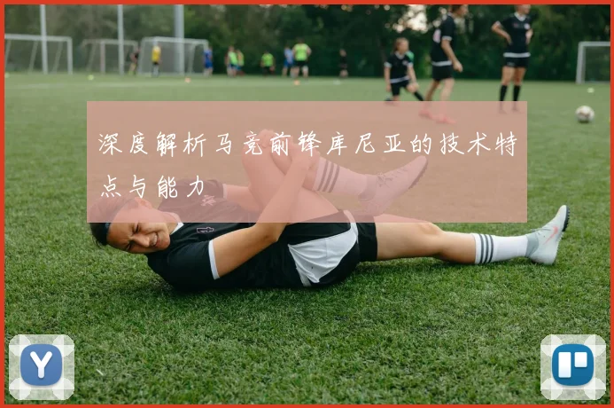 深度解析马竞前锋库尼亚的技术特点与能力