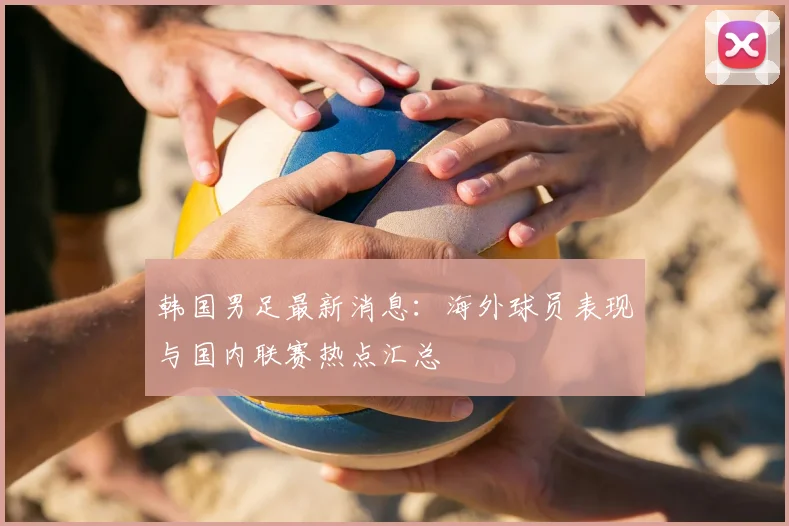 韩国男足最新消息:海外球员表现与国内联赛热点汇总