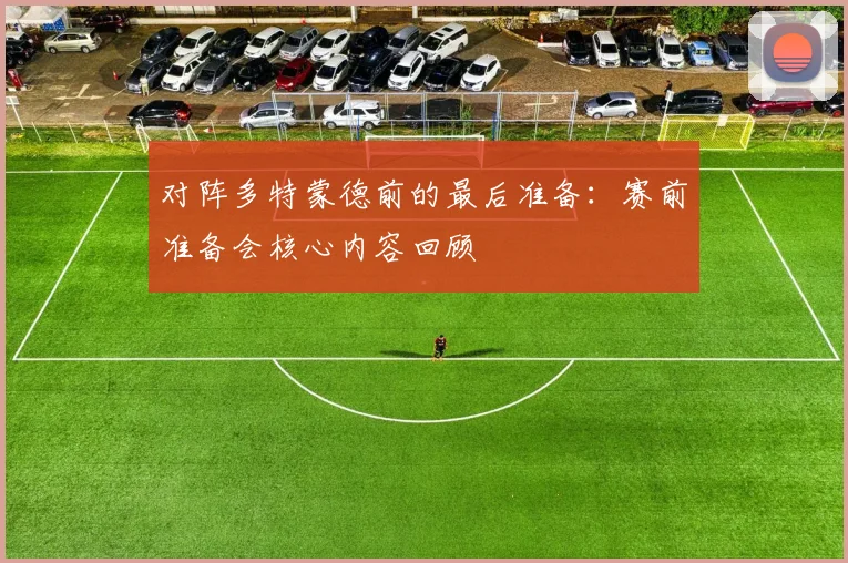 对阵多特蒙德前的最后准备：赛前准备会核心内容回顾