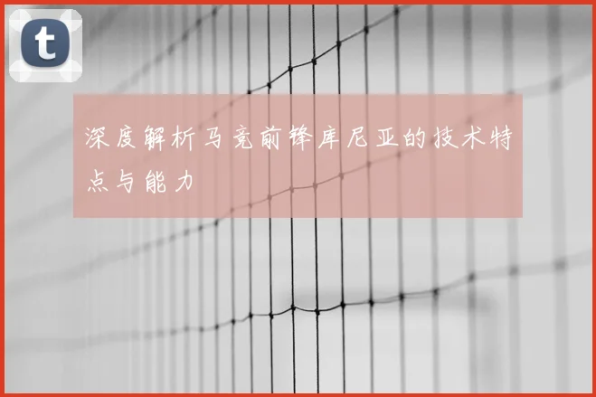深度解析马竞前锋库尼亚的技术特点与能力