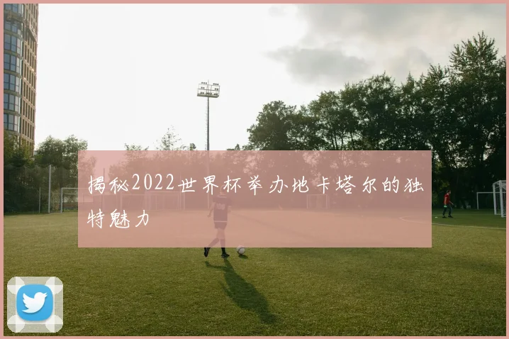 揭秘2022世界杯举办地卡塔尔的独特魅力
